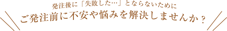 ご発注前に不安や悩みを解決しませんか？